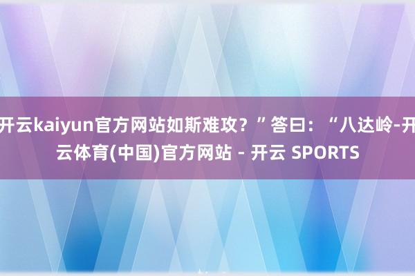 开云kaiyun官方网站如斯难攻？”答曰：“八达岭-开云体育
