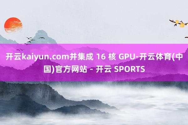 开云kaiyun.com并集成 16 核 GPU-开云体育(中国)官方网站 - 开云 SPORTS