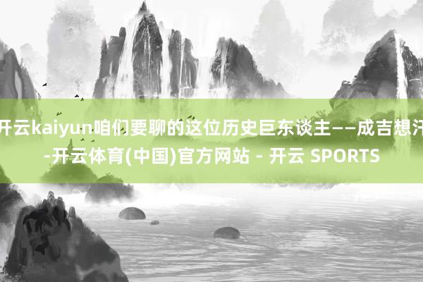 开云kaiyun咱们要聊的这位历史巨东谈主——成吉想汗-开云