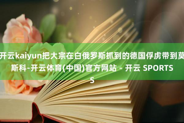 开云kaiyun把大宗在白俄罗斯抓到的德国俘虏带到莫斯科-开云体育(中国)官方网站 - 开云 SPORTS