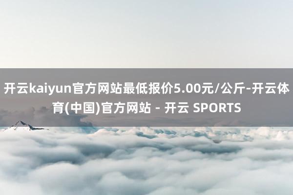 开云kaiyun官方网站最低报价5.00元/公斤-开云体育(中国)官方网站 - 开云 SPORTS