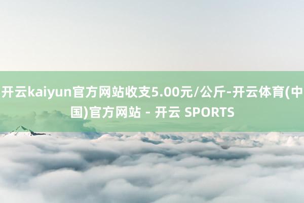开云kaiyun官方网站收支5.00元/公斤-开云体育(中国