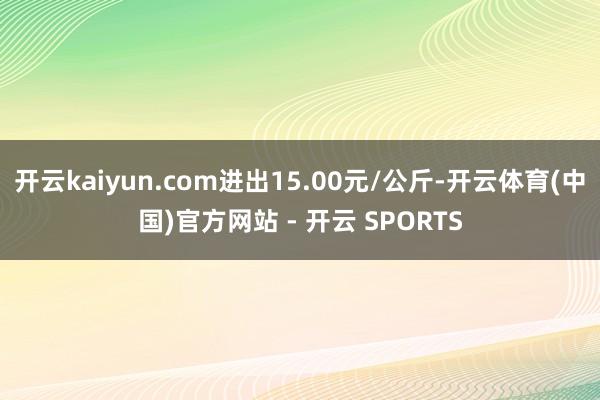 开云kaiyun.com进出15.00元/公斤-开云体育(中