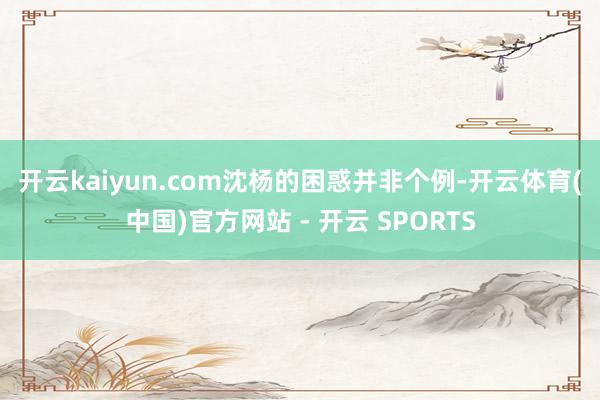 开云kaiyun.com 沈杨的困惑并非个例-开云体育(中