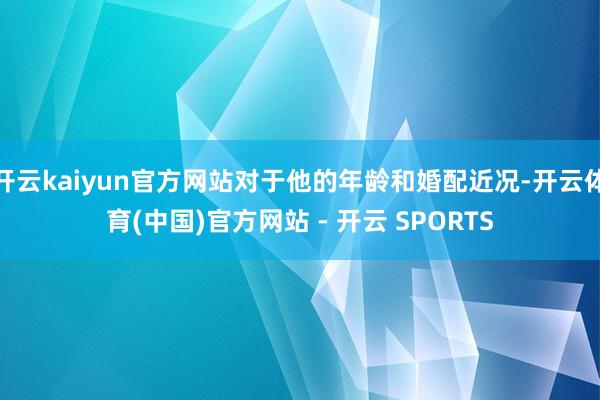 开云kaiyun官方网站对于他的年龄和婚配近况-开云体育(中国)官方网站 - 开云 SPORTS