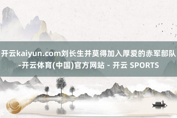 开云kaiyun.com刘长生并莫得加入厚爱的赤军部队-开云体育(中国)官方网站 - 开云 SPORTS