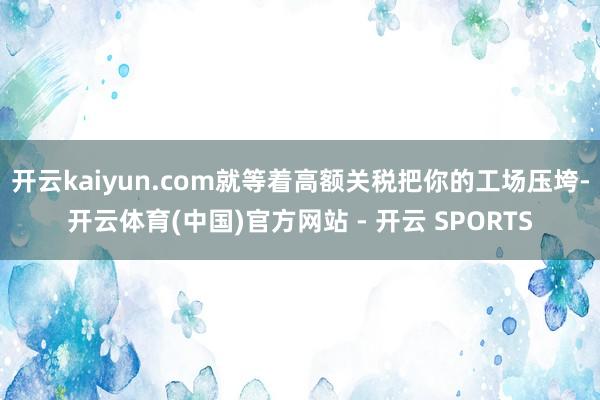 开云kaiyun.com就等着高额关税把你的工场压垮-开云体育(中国)官方网站 - 开云 SPORTS