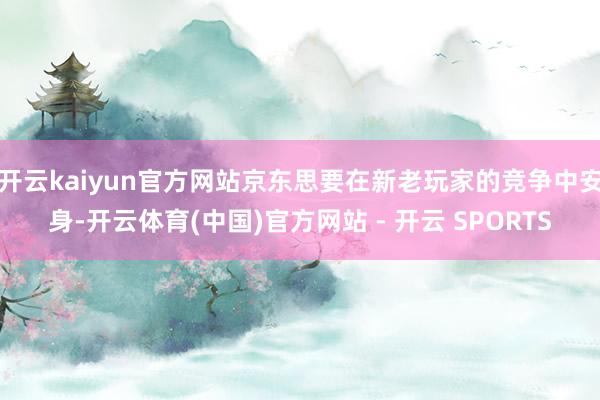 开云kaiyun官方网站京东思要在新老玩家的竞争中安身-开云体育(中国)官方网站 - 开云 SPORTS