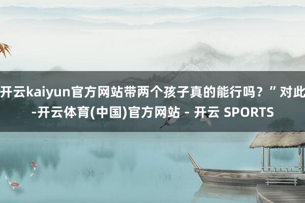 开云kaiyun官方网站带两个孩子真的能行吗？”对此-开云体