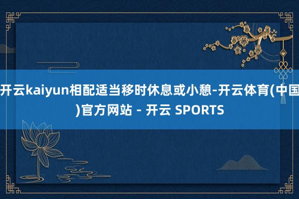 开云kaiyun相配适当移时休息或小憩-开云体育(中国)官方