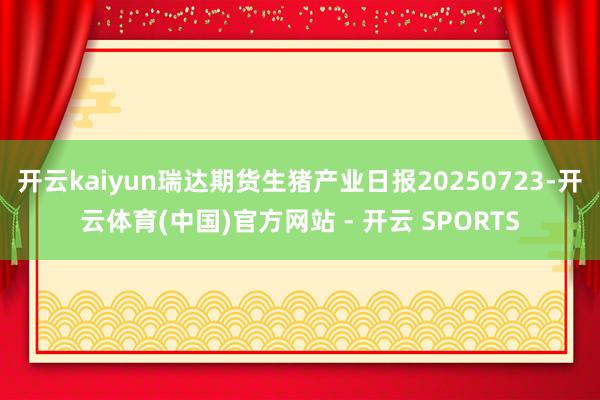 开云kaiyun瑞达期货生猪产业日报20250723-开云体