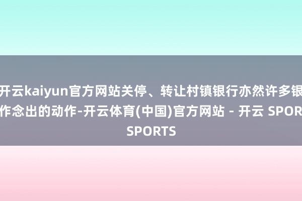 开云kaiyun官方网站关停、转让村镇银行亦然许多银行作念出