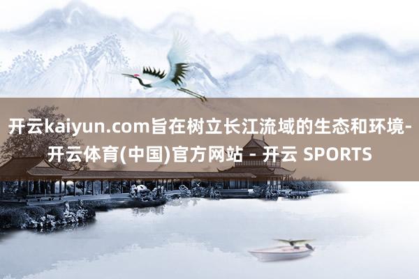 开云kaiyun.com旨在树立长江流域的生态和环境-开云体