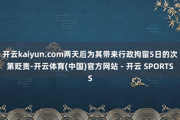 开云kaiyun.com两天后为其带来行政拘留5日的次第贬责-开云体育(中国)官方网站 - 开云 SPORTS