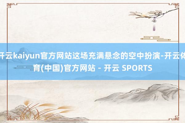 开云kaiyun官方网站这场充满悬念的空中扮演-开云体育(中国)官方网站 - 开云 SPORTS