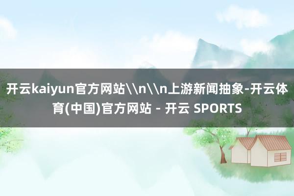 开云kaiyun官方网站\n\n上游新闻抽象-开云体育(中国)官方网站 - 开云 SPORTS