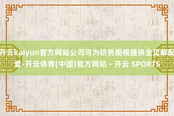 开云kaiyun官方网站公司可为防务规模提供全见解配套-开云