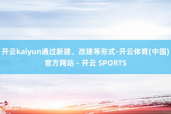 开云kaiyun通过新建、改建等形式-开云体育(中国)官方网