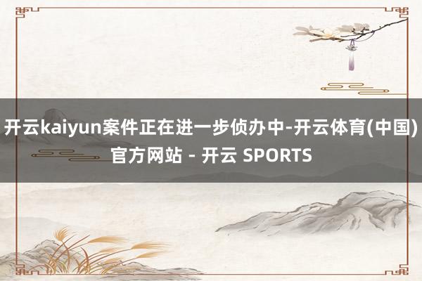 开云kaiyun案件正在进一步侦办中-开云体育(中国)官方网