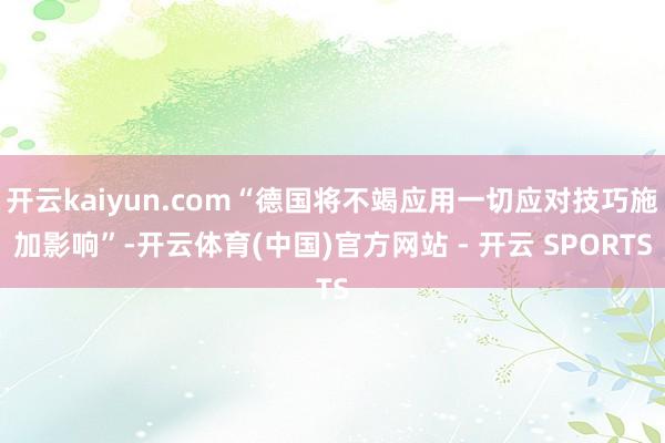 开云kaiyun.com“德国将不竭应用一切应对技巧施加影响