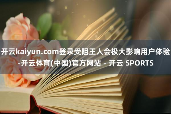 开云kaiyun.com登录受阻王人会极大影响用户体验-开云体育(中国)官方网站 - 开云 SPORTS