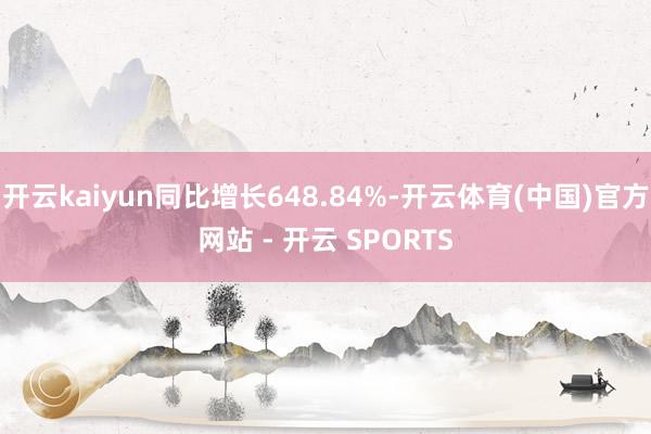 开云kaiyun同比增长648.84%-开云体育(中国)官方网站 - 开云 SPORTS