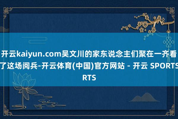 开云kaiyun.com吴文川的家东说念主们聚在一齐看了这场阅兵-开云体育(中国)官方网站 - 开云 SPORTS