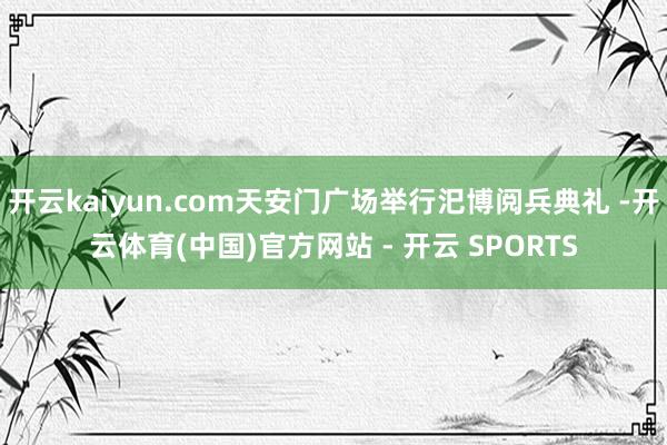 开云kaiyun.com天安门广场举行汜博阅兵典礼 -开云体育(中国)官方网站 - 开云 SPORTS