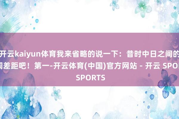 开云kaiyun体育我来省略的说一下：昔时中日之间的广阔差距吧！第一-开云体育(中国)官方网站 - 开云 SPORTS