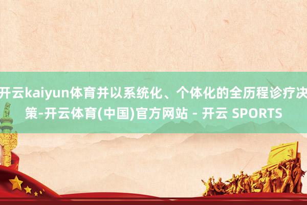 开云kaiyun体育并以系统化、个体化的全历程诊疗决策-开云体育(中国)官方网站 - 开云 SPORTS