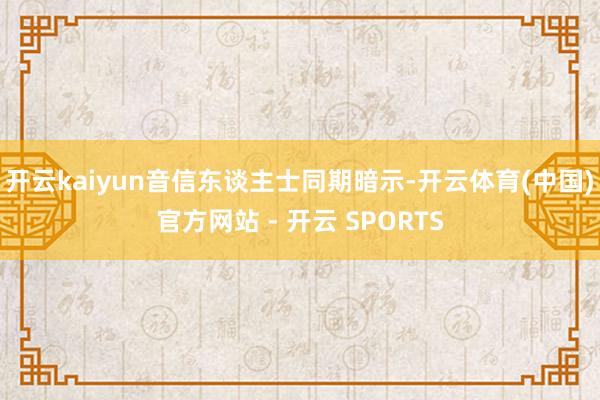 开云kaiyun音信东谈主士同期暗示-开云体育(中国)官方网站 - 开云 SPORTS