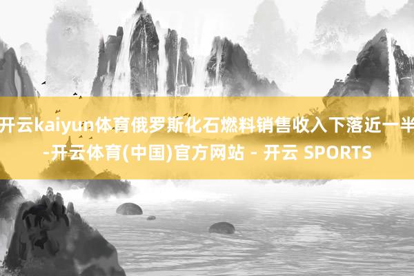 开云kaiyun体育俄罗斯化石燃料销售收入下落近一半-开云体育(中国)官方网站 - 开云 SPORTS