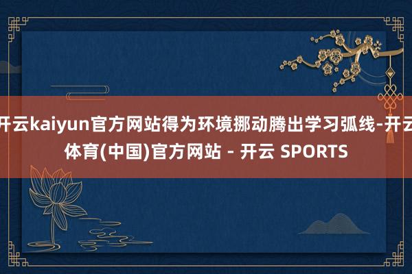 开云kaiyun官方网站得为环境挪动腾出学习弧线-开云体育(