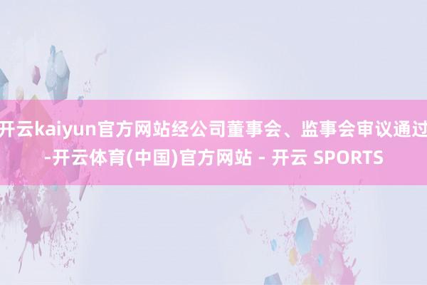 开云kaiyun官方网站经公司董事会、监事会审议通过-开云体