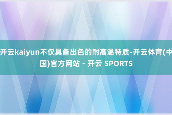 开云kaiyun不仅具备出色的耐高温特质-开云体育(中国)官