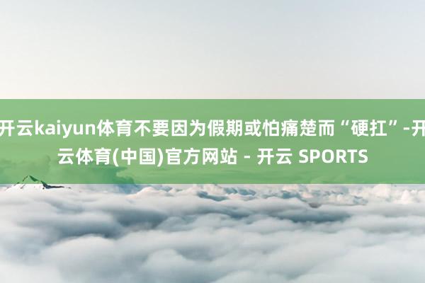 开云kaiyun体育不要因为假期或怕痛楚而“硬扛”-开云体育