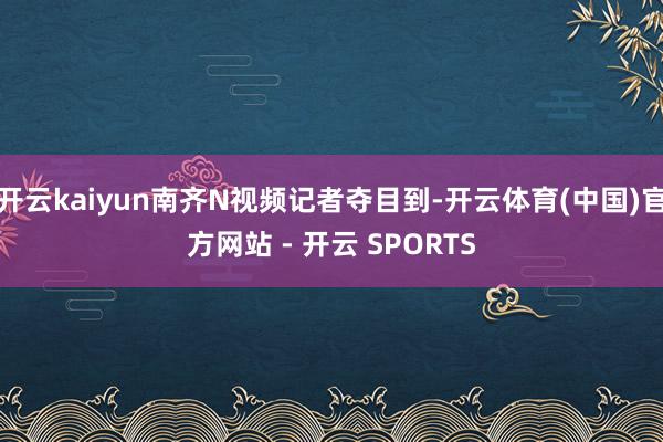 开云kaiyun南齐N视频记者夺目到-开云体育(中国)官方网站 - 开云 SPORTS