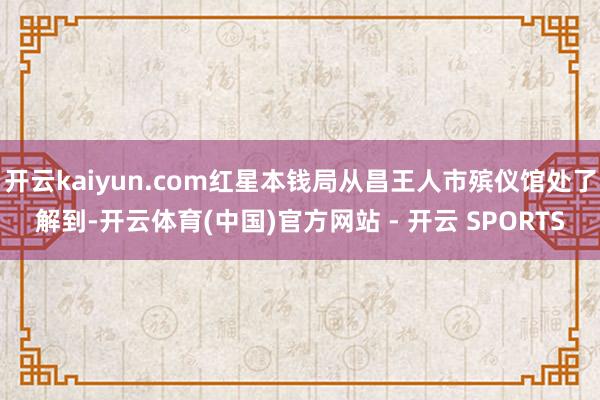 开云kaiyun.com红星本钱局从昌王人市殡仪馆处了解到-