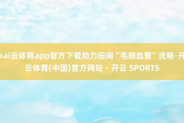 kai云体育app官方下载助力田间“毛细血管”流畅-开云体育