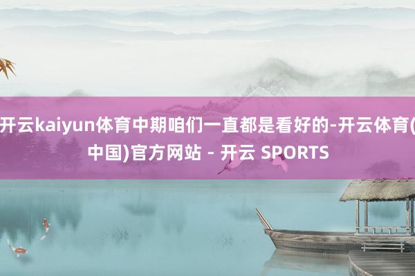 开云kaiyun体育中期咱们一直都是看好的-开云体育(中国)