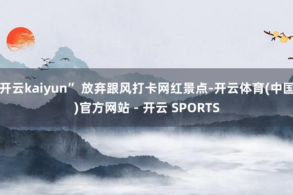 开云kaiyun” 放弃跟风打卡网红景点-开云体育(中国)官