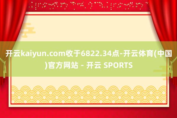 开云kaiyun.com收于6822.34点-开云体育(中国