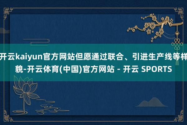 开云kaiyun官方网站但愿通过联合、引进生产线等样貌-开云
