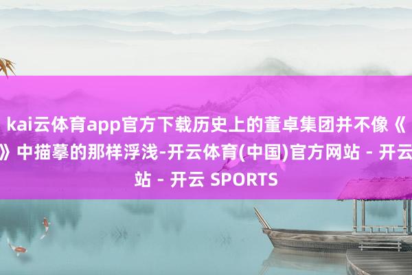 kai云体育app官方下载历史上的董卓集团并不像《三国演义》中描摹的那样浮浅-开云体育(中国)官方网站 - 开云 SPORTS