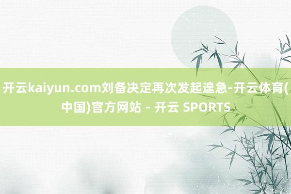 开云kaiyun.com刘备决定再次发起遑急-开云体育(中国