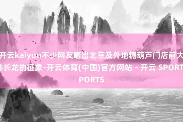 开云kaiyun不少网友晒出北京及外地糖葫芦门店前大排长龙的征象-开云体育(中国)官方网站 - 开云 SPORTS