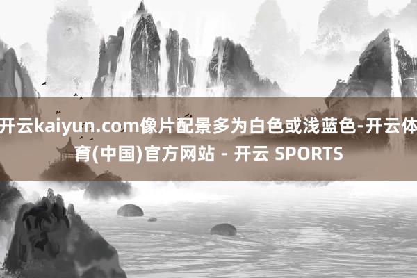 开云kaiyun.com像片配景多为白色或浅蓝色-开云体育(