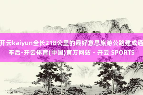 开云kaiyun全长218公里的最好意思旅游公路建成通车后-