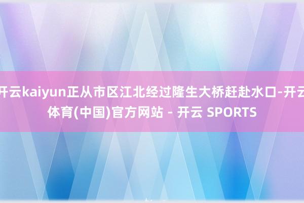 开云kaiyun正从市区江北经过隆生大桥赶赴水口-开云体育(中国)官方网站 - 开云 SPORTS