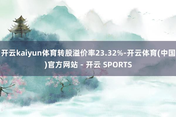 开云kaiyun体育转股溢价率23.32%-开云体育(中国)官方网站 - 开云 SPORTS